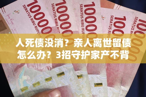 北京人死债没消？亲人离世留债怎么办？3招守护家产不背锅